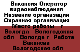 Вакансия Оператор видеонаблюдения › Название организации ­ Охранная организация › Место работы ­ г. Вологда - Вологодская обл., Вологда г. Работа » Вакансии   . Вологодская обл.,Вологда г.